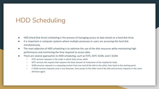 HDD Scheduling
● HDD (Hard Disk Drive) scheduling is the process of managing access to data stored on a hard disk drive.
● It is important in computer systems where multiple processes or users are accessing the hard disk
simultaneously.
● The main objective of HDD scheduling is to optimize the use of the disk resources while maintaining high
performance and minimizing the time required to access data.
● There are several approaches to HDD scheduling, such as FCFS, SSTF, SCAN, and C-SCAN.
○ FCFS services requests in the order in which they arrive, while
○ SSTF services the request that requires the least amount of movement of the read/write head.
○ SCAN services requests in a sweeping motion from one end of the disk to the other, then back to the starting point.
○ C-SCAN services requests only in one direction, then jumps to the other end of the disk and services requests in the same
direction again.
 
