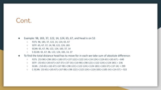 Cont.
● Example: 98, 183, 37, 122, 14, 124, 65, 67, and head is on 53
○ FCFS: 98, 183, 37, 122, 14, 124, 65, 67
○ SSTF: 65, 67, 37, 14, 98, 122, 124, 183
○ SCAN: 65, 67, 98, 122, 124, 183, 37, 14
○ S-SCAN: 65, 67, 98, 122, 124, 183, 14, 37
● To find the total distance head has to move for in each we take sum of absolute difference:
○ FCFS: |53-98|+|98-183|+|183-37|+|37-122|+|122-14|+|14-124|+|124-65|+|65-67| = 640
○ SSTF: |53-65|+|65-67|+|67-37|+|37-14|+|14-98|+|98-122|+|122-124|+|124-183| = 236
○ SCAN : |53-65|+|65-67|+|67-98|+|98-122|+|122-124|+|124-183|+|183-37|+|37-14| = 299
○ C-SCAN: |53-65|+|65-67|+|67-98|+|98-122|+|122-124|+|124-183|+|183-14|+|14-37| = 322
 