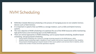 NVM Scheduling
● NVM (Non-Volatile Memory) scheduling is the process of managing access to non-volatile memory
devices such as flash memory.
● It is important in systems that use NVM as a storage medium, such as SSDs and hybrid memory
systems.
● The main objective of NVM scheduling is to optimize the use of the NVM resources while maintaining
high performance and minimizing wear on the NVM devices.
● There are several approaches to NVM scheduling, such as queue-based scheduling, deadline-based
scheduling, and group-based scheduling.
○ Queue-based scheduling uses a queue to manage incoming requests to the NVM devices, while
○ deadline-based scheduling assigns a deadline to each request and services requests based on their deadline.
○ Group-based scheduling groups requests based on their access patterns and services them in batches, which
reduces the number of erase and write operations required.
 