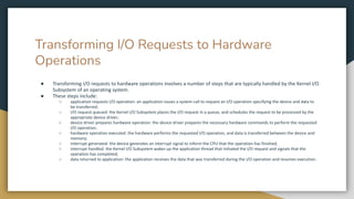 Transforming I/O Requests to Hardware
Operations
● Transforming I/O requests to hardware operations involves a number of steps that are typically handled by the Kernel I/O
Subsystem of an operating system.
● These steps include:
○ application requests I/O operation: an application issues a system call to request an I/O operation specifying the device and data to
be transferred;
○ I/O request queued: the Kernel I/O Subsystem places the I/O request in a queue, and schedules the request to be processed by the
appropriate device driver;
○ device driver prepares hardware operation: the device driver prepares the necessary hardware commands to perform the requested
I/O operation;
○ hardware operation executed: the hardware performs the requested I/O operation, and data is transferred between the device and
memory;
○ interrupt generated: the device generates an interrupt signal to inform the CPU that the operation has finished;
○ interrupt handled: the Kernel I/O Subsystem wakes up the application thread that initiated the I/O request and signals that the
operation has completed;
○ data returned to application: the application receives the data that was transferred during the I/O operation and resumes execution.
 