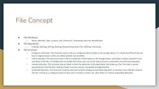 File Concept
● File Attributes:
○ Name, Identifier, Type, Location, Size, Protection, Timestamps and User Identification
● File Operations
○ Creating, Opening, Writing, Reading, Repositioning within file, Deleting, Truncating
● File Structure
○ Contiguous allocation: This structure stores a file as a contiguous block of data on the storage device. It is simple and efficient but can
lead to fragmentation as files are added, deleted, and modified.
○ Linked allocation: This structure stores a file as a linked list of data blocks on the storage device. Each block contains a pointer to the
next block in the file. It is flexible and can handle files of any size, but can be slow to access as each block must be read separately.
○ Indexed allocation: This structure uses an index to store the addresses of the data blocks that make up a file. The index is stored
separately from the file data, making it faster to access and less susceptible to fragmentation.
○ Combined allocation: This structure combines elements of both contiguous and linked allocation to provide a more efficient solution.
The file is stored as a contiguous block of data until it reaches a certain size, after which it is stored using linked allocation.
 