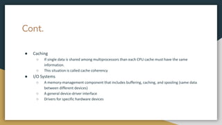 Cont.
● Caching
○ If single data is shared among multiprocessors than each CPU cache must have the same
information.
○ This situation is called cache coherency
● I/O Systems
○ A memory-management component that includes buffering, caching, and spooling (same data
between different devices)
○ A general device-driver interface
○ Drivers for specific hardware devices
 