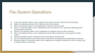 File-System Operations
● Create: This operation allows a user or application to create a new file or directory in the file system.
● Delete: This operation removes a file or directory from the file system.
● Read: This operation allows a user or application to read the contents of a file.
● Write: This operation allows a user or application to write new data to a file, replacing or appending to the
existing contents of the file.
● Rename: This operation allows a user or application to change the name of a file or directory.
● Move: This operation allows a user or application to move a file or directory to a new location in the file
system.
● Copy: This operation creates a duplicate of a file or directory in the file system.
● List: This operation allows a user or application to view the files and directories contained within a directory.
● Attribute change: This operation allows a user or application to change the attributes of a file or directory, such
as the permissions or ownership.
 