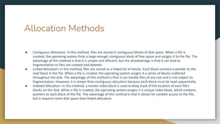 Allocation Methods
● Contiguous Allocation: In this method, files are stored in contiguous blocks of disk space. When a file is
created, the operating system finds a large enough contiguous block of free space and assigns it to the file. The
advantage of this method is that it is simple and efficient, but the disadvantage is that it can lead to
fragmentation as files are created and deleted.
● Linked Allocation: In this method, files are stored as a linked list of blocks. Each block contains a pointer to the
next block in the file. When a file is created, the operating system assigns it a series of blocks scattered
throughout the disk. The advantage of this method is that it can handle files of any size and is not subject to
fragmentation. However, it is slower than contiguous allocation because each block must be read sequentially.
● Indexed Allocation: In this method, a master index block is used to keep track of the location of each file's
blocks on the disk. When a file is created, the operating system assigns it a unique index block, which contains
pointers to each block of the file. The advantage of this method is that it allows for random access to the file,
but it requires more disk space than linked allocation.
 