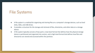 File Systems
● A file system is a method for organizing and storing files on a computer's storage devices, such as hard
disks, SSDs, and USB drives.
● It provides a structure for the storage and retrieval of files, directories, and other data on a storage
device.
● A file system typically consists of two parts: a low-level format that defines how the physical storage
device is partitioned and organized into sectors, and a high-level format that defines how files and
directories are stored and accessed within the partition.
 