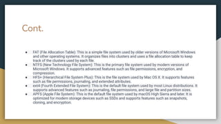 Cont.
● FAT (File Allocation Table): This is a simple ﬁle system used by older versions of Microsoft Windows
and other operating systems. It organizes ﬁles into clusters and uses a ﬁle allocation table to keep
track of the clusters used by each ﬁle.
● NTFS (New Technology File System): This is the primary ﬁle system used by modern versions of
Microsoft Windows. It supports advanced features such as ﬁle permissions, encryption, and
compression.
● HFS+ (Hierarchical File System Plus): This is the ﬁle system used by Mac OS X. It supports features
such as ﬁle permissions, journaling, and extended attributes.
● ext4 (Fourth Extended File System): This is the default ﬁle system used by most Linux distributions. It
supports advanced features such as journaling, ﬁle permissions, and large ﬁle and partition sizes.
● APFS (Apple File System): This is the default ﬁle system used by macOS High Sierra and later. It is
optimized for modern storage devices such as SSDs and supports features such as snapshots,
cloning, and encryption.
 