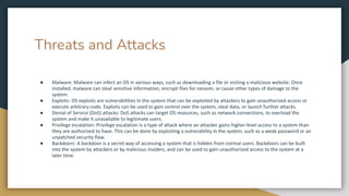 Threats and Attacks
● Malware: Malware can infect an OS in various ways, such as downloading a file or visiting a malicious website. Once
installed, malware can steal sensitive information, encrypt files for ransom, or cause other types of damage to the
system.
● Exploits: OS exploits are vulnerabilities in the system that can be exploited by attackers to gain unauthorized access or
execute arbitrary code. Exploits can be used to gain control over the system, steal data, or launch further attacks.
● Denial of Service (DoS) attacks: DoS attacks can target OS resources, such as network connections, to overload the
system and make it unavailable to legitimate users.
● Privilege escalation: Privilege escalation is a type of attack where an attacker gains higher-level access to a system than
they are authorized to have. This can be done by exploiting a vulnerability in the system, such as a weak password or an
unpatched security flaw.
● Backdoors: A backdoor is a secret way of accessing a system that is hidden from normal users. Backdoors can be built
into the system by attackers or by malicious insiders, and can be used to gain unauthorized access to the system at a
later time.
 