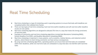 Real Time Scheduling
● Real-time scheduling is a type of scheduling used in operating systems to ensure that tasks with deadlines are
completed within their allotted time frames.
● There are two types of real-time scheduling: hard real-time (within deadline) and soft real-time (after deadline
results are not useful).
● Real-time scheduling algorithms are designed to allocate CPU time in a way that meets the timing constraints
of real-time tasks.
● Examples of commonly used real-time scheduling algorithms include Rate Monotonic Scheduling (RMS),
Earliest Deadline First (EDF), and Deadline Monotonic Scheduling (DMS).
● Real-time scheduling is important in many systems, such as avionics, medical devices, and industrial control
systems, where failure to meet timing constraints can have serious consequences.
● By using real-time scheduling algorithms, operating systems can ensure that real-time tasks are completed
within their deadlines, while non-real-time tasks are scheduled in a way that does not interfere with real-time
tasks.
 