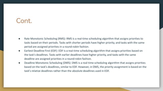 Cont.
● Rate Monotonic Scheduling (RMS): RMS is a real-time scheduling algorithm that assigns priorities to
tasks based on their periods. Tasks with shorter periods have higher priority, and tasks with the same
period are assigned priorities in a round-robin fashion.
● Earliest Deadline First (EDF): EDF is a real-time scheduling algorithm that assigns priorities based on
the task's deadlines. Tasks with earlier deadlines have higher priority, and tasks with the same
deadline are assigned priorities in a round-robin fashion.
● Deadline Monotonic Scheduling (DMS): DMS is a real-time scheduling algorithm that assigns priorities
based on the task's deadlines, similar to EDF. However, in DMS, the priority assignment is based on the
task's relative deadlines rather than the absolute deadlines used in EDF.
 