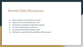 Kernel Data Structures
● Main memory is constructed as an array
● Stacks are used to invoke function calls
● Tasks that are waiting are organized in queues
● For CPU scheduling Linux uses trees
● To quickly retrieve data hashing is used
● Bitmaps are used to find the availability of the resource
 