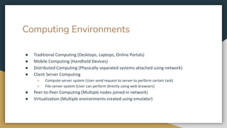 Computing Environments
● Traditional Computing (Desktops, Laptops, Online Portals)
● Mobile Computing (Handheld Devices)
● Distributed Computing (Physically separated systems attached using network)
● Client Server Computing
○ Compute-server system (User send request to server to perform certain task)
○ File-server system (User can perform directly using web browsers)
● Peer-to-Peer Computing (Multiple nodes joined in network)
● Virtualization (Multiple environments created using emulator)
 