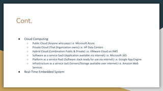 Cont.
● Cloud Computing
○ Public Cloud (Anyone who pays) i.e. Microsoft Azure
○ Private Cloud (That Organization owns) i.e. HP Data Centers
○ Hybrid Cloud (Combination Public & Private) i.e. VMware Cloud on AWS
○ Software as a service SaaS (Application available via internet) i.e. Microsoft 365
○ Platform as a service PaaS (Software stack ready for use via internet) i.e. Google App Engine
○ Infrastructure as a service IaaS (Servers/Storage available over internet) i.e. Amazon Web
Services
● Real-Time Embedded System
 