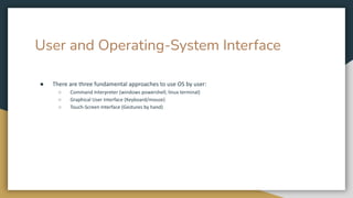 User and Operating-System Interface
● There are three fundamental approaches to use OS by user:
○ Command Interpreter (windows powershell, linux terminal)
○ Graphical User Interface (Keyboard/mouse)
○ Touch-Screen Interface (Gestures by hand)
 
