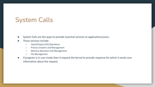 System Calls
● System Calls are the ways to provide essential services to applications/users.
● These services include:
○ Input/Output (I/O) Operations
○ Process Creation and Management
○ Memory Allocation and Management
○ File Management
● If program is in user mode then it request the kernel to provide response for which it sends core
information about the request.
 