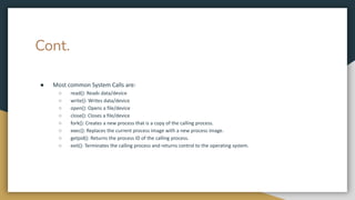 Cont.
● Most common System Calls are:
○ read(): Reads data/device
○ write(): Writes data/device
○ open(): Opens a file/device
○ close(): Closes a file/device
○ fork(): Creates a new process that is a copy of the calling process.
○ exec(): Replaces the current process image with a new process image.
○ getpid(): Returns the process ID of the calling process.
○ exit(): Terminates the calling process and returns control to the operating system.
 