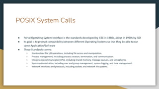POSIX System Calls
● Portal Operating System Interface is the standards developed by IEEE in 1980s, adopt in 1990s by ISO
● Its goal is to prompt compatibility between different Operating Systems so that they be able to run
same Application/Software
● These Standards covers:
○ Standardized file I/O operations, including file access and manipulation.
○ Process management, including process creation, termination, and communication.
○ Interprocess communication (IPC), including shared memory, message queues, and semaphores.
○ System administration, including user and group management, system logging, and time management.
○ Network interfaces and protocols, including sockets and network file systems.
 