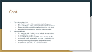Cont.
● Process management
○ pid = for k( ) Create a child process identical to the parent
○ pid = waitpid(pid, &statloc, options) Wait for a child to terminate
○ s = execve(name, argv, environp) Replace a process’ core image
○ exit(status) Terminate process execution and return status
● File management
○ fd = open(file, how, ...) Open a file for reading, writing, or both
○ s = close(fd) Close an open file
○ n = read(fd, buffer, nbytes) Read data from a file into a buffer
○ n = write(fd, buffer, nbytes) Write data from a buffer into a file
○ position = lseek(fd, offset, whence) Move the file pointer
○ s = stat(name, &buf) Get a file’s status information
 
