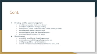 Cont.
● Directory- and file-system management
○ s = mkdir(name, mode) Create a new directory
○ s = rmdir(name) Remove an empty directory
○ s = link(name1, name2) Create a new entry, name2, pointing to name1
○ s = unlink(name) Remove a directory entry
○ s = mount(special, name, flag) Mount a file system
○ s = umount(special) Unmount a file system
● Miscellaneous
○ s = chdir(dir name) Change the working directory
○ s = chmod(name, mode) Change a file’s protection bits
○ s = kill(pid, signal) Send a signal to a process
○ seconds = time(&seconds) Get the elapsed time since Jan. 1, 1970
 