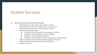 System Services
● System calls can be divided into following:
○ File Management (create, delete, copy, rename, print etc)
○ Status Information (date, time, available space, no of users etc)
○ File Modification (modify and create stored files’ content)
○ Programming Language Support
■ Compilers: Convert program from one language to another
■ Assemblers: Convert program to machine language
■ Debuggers: Test & debug other programs
■ Interpreters: Execute program without requiring to be complied before
○ Program loading and execution (load compiled program to memory)
○ Communication (Connection between processes/threads)
○ Background Services
 