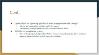 Cont.
● Operations of the operating systems can differ as the point of view changes:
○ User view (Provider of the interface and Performance)
○ System view (Manager of the time, space, devices and much more)
● Definition of an operating system:
○ It is a system program that provides interface between user and computer. When computer
boots up Operating System is the first program that loads.
 