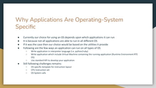 Why Applications Are Operating-System
Speciﬁc
● Currently our choice for using an OS depends upon which applications it can run
● It is because not all applications are able to run in all different OS
● If it was the case then our choice would be based on the utilities it provide
● Following are the few ways an application can run on all types of OS
○ Write application in interpreter language (i.e. python/ruby)
○ Write application which include Virtual Machine containing the running application (Runtime Environment RTE
OS)
○ Use standard API to develop your application
● Still following challenges remains:
○ OS specific template for instruction layout
○ CPU instruction set
○ OS System calls
 