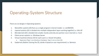 Operating-System Structure
There are six designs in Operating Systems:
1. Monolithic systems (OS Runs as a single program in kernel mode) i.e. win98/DOS
2. Layered systems (OS is divided into multiple independent layers working together) i.e. Win XP
3. Microkernels (OS is divided into smaller chunks and only one portion runs in kernel) i.e. Hurd
4. Client-server systems i.e. Windows Server
5. Virtual machines (Clones OS for each user) i.e. Oracle Virtualbox
a. Hypervisor (Type I runs directly on Hardware, Type II runs on Host OS)
6. Exokernels (Rather Cloning the OS, divide it based on user requirement) i.e. Nemesis
 
