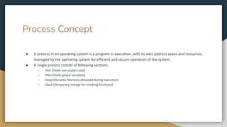 Process Concept
● A process in an operating system is a program in execution, with its own address space and resources,
managed by the operating system for efficient and secure operation of the system.
● A single process consist of following sections:
○ Text (Holds executable code)
○ Data (Holds global variables)
○ Heap (Dynamic Memory allocated during execution)
○ Stack (Temporary storage for invoking functions)
 