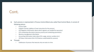 Cont.
● Each process is represented in Process Control Block also called Task Control Block, it consist of
following pieces:
○ Process State
○ Program Counter (address of next instruction for the process)
○ CPU Registers (information about which registers are needed for execution)
○ CPU-scheduling Information (process priority and scheduling parameters)
○ Memory-management Information
○ Accounting Information (stats about CPU usage, process numbers etc.)
○ I/O Status Information (list of I/O devices used/needed for process)
● Threads
○ Subdivision of process that execute only one task at a time.
 