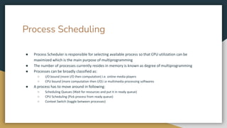 Process Scheduling
● Process Scheduler is responsible for selecting available process so that CPU utilization can be
maximized which is the main purpose of multiprogramming
● The number of processes currently resides in memory is known as degree of multiprogramming
● Processes can be broadly classified as:
○ I/O bound (more I/O then computation) i.e. online media players
○ CPU bound (more computation then I/O) i.e multimedia processing softwares
● A process has to move around in following:
○ Scheduling Queues (Wait for resources and put it in ready queue)
○ CPU Scheduling (Pick process from ready queue)
○ Context Switch (toggle between processes)
 