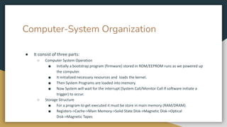 Computer-System Organization
● It consist of three parts:
○ Computer System Operation
■ Initially a bootstrap program (firmware) stored in ROM/EEPROM runs as we powered up
the computer.
■ It initialized necessary resources and loads the kernel.
■ Then System Programs are loaded into memory.
■ Now System will wait for the interrupt (System Call/Monitor Call if software initiate a
trigger) to occur.
○ Storage Structure
■ For a program to get executed it must be store in main memory (RAM/DRAM).
■ Registers->Cache->Main Memory->Solid State DIsk->Magnetic Disk->Optical
Disk->Magnetic Tapes
 