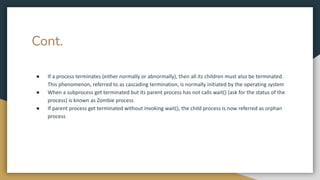 Cont.
● If a process terminates (either normally or abnormally), then all its children must also be terminated.
This phenomenon, referred to as cascading termination, is normally initiated by the operating system
● When a subprocess get terminated but its parent process has not calls wait() (ask for the status of the
process) is known as Zombie process
● If parent process get terminated without invoking wait(), the child process is now referred as orphan
process
 
