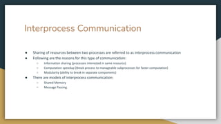 Interprocess Communication
● Sharing of resources between two processes are referred to as interprocess communication
● Following are the reasons for this type of communication:
○ Information sharing (processes interested in same resource)
○ Computation speedup (Break process to manageable subprocesses for faster computation)
○ Modularity (ability to break in separate components)
● There are models of interprocess communication:
○ Shared Memory
○ Message Passing
 