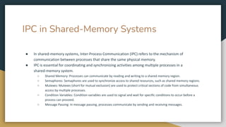 IPC in Shared-Memory Systems
● In shared-memory systems, Inter-Process Communication (IPC) refers to the mechanism of
communication between processes that share the same physical memory.
● IPC is essential for coordinating and synchronizing activities among multiple processes in a
shared-memory system.
○ Shared Memory: Processes can communicate by reading and writing to a shared memory region.
○ Semaphores: Semaphores are used to synchronize access to shared resources, such as shared memory regions.
○ Mutexes: Mutexes (short for mutual exclusion) are used to protect critical sections of code from simultaneous
access by multiple processes.
○ Condition Variables: Condition variables are used to signal and wait for specific conditions to occur before a
process can proceed.
○ Message Passing: In message passing, processes communicate by sending and receiving messages.
 