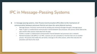 IPC in Message-Passing Systems
● In message-passing systems, Inter-Process Communication (IPC) refers to the mechanism of
communication between processes that do not share the same physical memory.
○ Message Queues: Processes communicate by sending and receiving messages through a message queue.
○ Pipes: A pipe is a unidirectional communication channel between two processes. One process writes data to the
pipe and the other process reads data from the pipe.
○ Sockets: A socket is a bidirectional communication channel between two processes over a network.
○ Remote Procedure Calls (RPCs): In an RPC, a process can call a procedure or function that runs on another
process. The process that makes the call sends a message to the other process, which then executes the
procedure and returns the result.
 