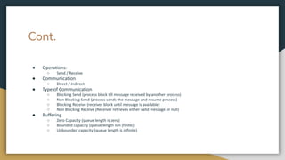 Cont.
● Operations:
○ Send / Receive
● Communication
○ Direct / Indirect
● Type of Communication
○ Blocking Send (process block till message received by another process)
○ Non Blocking Send (process sends the message and resume process)
○ Blocking Receive (receiver block until message is available)
○ Non Blocking Receive (Receiver retrieves either valid message or null)
● Buffering
○ Zero Capacity (queue length is zero)
○ Bounded capacity (queue length is n (finite))
○ Unbounded capacity (queue length is infinite)
 