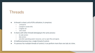 Threads
● A thread is a basic unit of CPU utilization; it comprises:
○ a thread ID
○ a program counter (PC)
○ a register set
○ and a stack.
● It shares with other threads belonging to the same process:
○ its code section
○ data section
○ and other operating-system resources, such as open files and signals.
● A traditional process has a single thread of control.
● If a process has multiple threads of control, it can perform more than one task at a time.
 