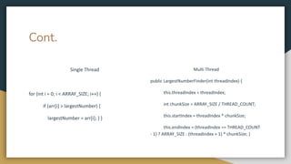 Cont.
Single Thread
for (int i = 0; i < ARRAY_SIZE; i++) {
if (arr[i] > largestNumber) {
largestNumber = arr[i]; } }
Multi Thread
public LargestNumberFinder(int threadIndex) {
this.threadIndex = threadIndex;
int chunkSize = ARRAY_SIZE / THREAD_COUNT;
this.startIndex = threadIndex * chunkSize;
this.endIndex = (threadIndex == THREAD_COUNT
- 1) ? ARRAY_SIZE : (threadIndex + 1) * chunkSize; }
 