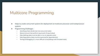 Multicore Programming
● Helps to create concurrent systems for deployment on multicore processor and multiprocessor
systems
● Programming Challenges:
○ Identifying Tasks (divide task into concurrent tasks)
○ Balance (ensure task perform equal work of equal value)
○ Data Splitting (data must be able to run on separate cores)
○ Data Dependency (data must be examined for dependencies)
○ Testing & Debugging (it is more difficult to test/debug multi threaded tasks)
 