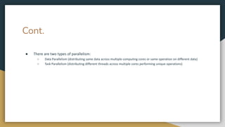 Cont.
● There are two types of parallelism:
○ Data Parallelism (distributing same data across multiple computing cores or same operation on different data)
○ Task Parallelism (distributing different threads across multiple cores performing unique operations)
 