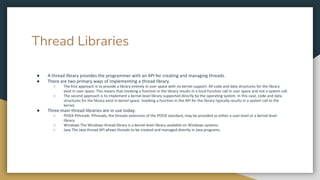 Thread Libraries
● A thread library provides the programmer with an API for creating and managing threads.
● There are two primary ways of implementing a thread library.
○ The first approach is to provide a library entirely in user space with no kernel support. All code and data structures for the library
exist in user space. This means that invoking a function in the library results in a local function call in user space and not a system call.
○ The second approach is to implement a kernel-level library supported directly by the operating system. In this case, code and data
structures for the library exist in kernel space. Invoking a function in the API for the library typically results in a system call to the
kernel.
● Three main thread libraries are in use today:
○ POSIX Pthreads Pthreads, the threads extension of the POSIX standard, may be provided as either a user-level or a kernel-level
library.
○ Windows The Windows thread library is a kernel-level library available on Windows systems.
○ Java The Java thread API allows threads to be created and managed directly in Java programs.
 