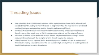 Threading Issues
● Race conditions: A race condition occurs when two or more threads access a shared resource in an
unpredictable order, leading to incorrect results or program crashes. This happens when one thread
modifies the shared resource while another thread is reading or modifying it.
● Deadlocks: A deadlock occurs when two or more threads are waiting for each other to release a
shared resource. As a result, none of the threads can make progress, and the program freezes.
● Starvation: Starvation occurs when one or more threads are prevented from accessing a shared
resource indefinitely, usually due to higher-priority threads hogging the resource.
● Priority inversion: Priority inversion occurs when a high-priority thread is blocked by a low-priority
thread that is holding a shared resource. This can cause the high-priority thread to wait longer than it
should, leading to performance degradation.
 