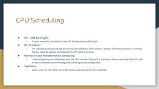 CPU Scheduling
● CPU – I/O Burst Cycle
○ Process execution consists of a cycle of CPU execution and I/O wait.
● CPU Scheduler
○ The selection process is carried out by the CPU scheduler, which selects a process from the processes in memory
that are ready to execute and allocates the CPU to that process.
● Preemptive and Nonpreemptive Scheduling
○ Under nonpreemptive scheduling, once the CPU has been allocated to a process, the process keeps the CPU until
it releases it either by terminating or by switching to the waiting state.
● Dispatcher
○ Gives control of the CPU’s core to the process selected by the CPU scheduler
 