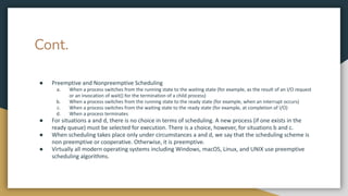 Cont.
● Preemptive and Nonpreemptive Scheduling
a. When a process switches from the running state to the waiting state (for example, as the result of an I/O request
or an invocation of wait() for the termination of a child process)
b. When a process switches from the running state to the ready state (for example, when an interrupt occurs)
c. When a process switches from the waiting state to the ready state (for example, at completion of I/O)
d. When a process terminates
● For situations a and d, there is no choice in terms of scheduling. A new process (if one exists in the
ready queue) must be selected for execution. There is a choice, however, for situations b and c.
● When scheduling takes place only under circumstances a and d, we say that the scheduling scheme is
non preemptive or cooperative. Otherwise, it is preemptive.
● Virtually all modern operating systems including Windows, macOS, Linux, and UNIX use preemptive
scheduling algorithms.
 