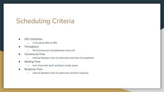 Scheduling Criteria
● CPU Utilization
○ It should be 40% to 90%
● Throughput
○ No of processors completed per time unit
● Turnaround Time
○ Interval between time of submission and time of completion
● Waiting Time
○ Sum of periods spent waiting in ready queue
● Response Time
○ Interval between time of submission and first response
 