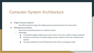 Computer-System Architecture
● Single Processor Systems
○ One CPU for general usage and multiple special purpose processors for various tasks.
● Multiprocessor System
○ Also known as parallel processor or multicore systems.
○ Advantages:
■ Increased throughput (Ideally more work is done in less time, reality it creates overhead)
■ Economy of scale (Cost of multiple single processor system is more than multiprocessor
system)
■ Increased reliability (If one CPU failed than other CPUs can manage its load)
 