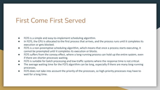First Come First Served
● FCFS is a simple and easy-to-implement scheduling algorithm.
● In FCFS, the CPU is allocated to the first process that arrives, and the process runs until it completes its
execution or gets blocked.
● FCFS is a non-preemptive scheduling algorithm, which means that once a process starts executing, it
cannot be preempted until it completes its execution or blocks.
● FCFS suffers from the convoy effect, where a long-running process can hold up the entire system, even
if there are shorter processes waiting.
● FCFS is suitable for batch processing and low-traffic systems where the response time is not critical.
● The average waiting time for the FCFS algorithm can be long, especially if there are many long-running
processes.
● FCFS does not take into account the priority of the processes, so high-priority processes may have to
wait for a long time.
 