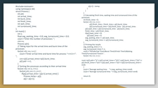 #include<iostream>
using namespace std;
struct Process {
int pid;
int arrival_time;
int burst_time;
int finish_time;
int wait_time;
int turnaround_time;
};
int main() {
int n;
float avg_waiting_time = 0.0, avg_turnaround_time = 0.0;
cout<<"Enter the number of processes: ";
cin>>n;
Process p[n];
// Taking input for the arrival time and burst time of the
processes
for(int i=0; i<n; i++) {
cout<<"Enter arrival time and burst time for process "<<i+1<<":
";
cin>>p[i].arrival_time>>p[i].burst_time;
p[i].pid = i+1;
}
// Sorting the processes according to their arrival time
for(int i=0; i<n-1; i++) {
for(int j=0; j<n-i-1; j++) {
if(p[j].arrival_time > p[j+1].arrival_time) {
Process temp = p[j];
p[j] = p[j+1];
p[j+1] = temp;
}
}
}
// Calculating finish time, waiting time and turnaround time of the
processes
int finish_time = 0;
for(int i=0; i<n; i++) {
p[i].finish_time = finish_time + p[i].burst_time;
p[i].turnaround_time = p[i].finish_time - p[i].arrival_time;
p[i].wait_time = p[i].turnaround_time - p[i].burst_time;
finish_time = p[i].finish_time;
if(p[i].wait_time < 0)
p[i].wait_time = 0;
avg_waiting_time += p[i].wait_time;
avg_turnaround_time += p[i].turnaround_time;
}
// Printing the results
avg_waiting_time /= n;
avg_turnaround_time /= n;
cout<<"PIDtArrival TimetBurst TimetFinish TimetWaiting
TimetTurnaround Timen";
for(int i=0; i<n; i++) {
cout<<p[i].pid<<"t"<<p[i].arrival_time<<"tt"<<p[i].burst_time<<"tt"<<
p[i].finish_time<<"tt"<<p[i].wait_time<<"tt"<<p[i].turnaround_time<<
endl;
}
cout<<"Average waiting time: "<<avg_waiting_time<<endl;
cout<<"Average turnaround time: "<<avg_turnaround_time<<endl;
return 0;
}
 