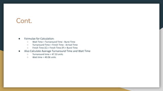 Cont.
● Formulae for Calculation:
○ Wait Time = Turnaround Time - Burst Time
○ Turnaround Time = Finish Time - Arrival Time
○ Finish Time (C) = Finish Time (P) + Burst Time
● Also Calculate Average Turnaround Time and Wait Time
○ Turnaround time = 47.33 units
○ Wait time = 40.06 units
 