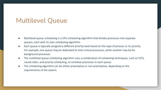 Multilevel Queue
● Multilevel queue scheduling is a CPU scheduling algorithm that divides processes into separate
queues, each with its own scheduling algorithm.
● Each queue is typically assigned a different priority level based on the type of process or its priority.
For example, one queue may be dedicated to time-critical processes, while another may be for
background processes.
● The multilevel queue scheduling algorithm uses a combination of scheduling techniques, such as FCFS,
round-robin, and priority scheduling, to schedule processes in each queue.
● The scheduling algorithm can be either preemptive or non-preemptive, depending on the
requirements of the system.
 