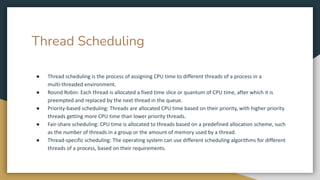 Thread Scheduling
● Thread scheduling is the process of assigning CPU time to different threads of a process in a
multi-threaded environment.
● Round Robin: Each thread is allocated a fixed time slice or quantum of CPU time, after which it is
preempted and replaced by the next thread in the queue.
● Priority-based scheduling: Threads are allocated CPU time based on their priority, with higher priority
threads getting more CPU time than lower priority threads.
● Fair-share scheduling: CPU time is allocated to threads based on a predefined allocation scheme, such
as the number of threads in a group or the amount of memory used by a thread.
● Thread-specific scheduling: The operating system can use different scheduling algorithms for different
threads of a process, based on their requirements.
 